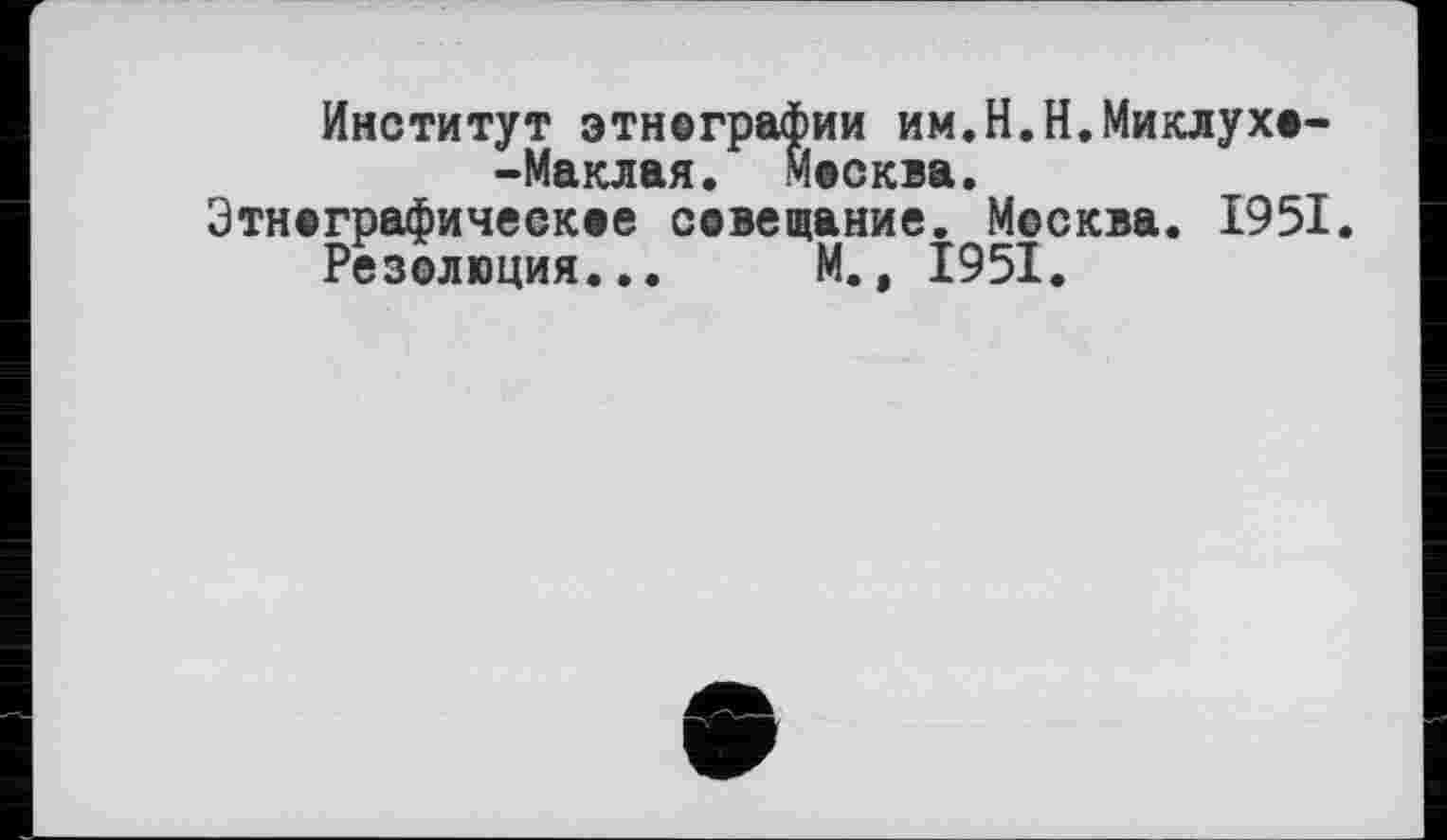 ﻿Институт этнографии им.Н.Н.Миклухо--Маклая. Москва.
Этнографическое совещание. Москва. 1951.
Резолюция... М., 1951.